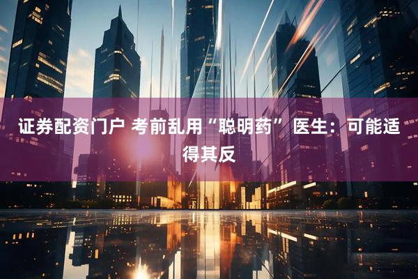 证券配资门户 考前乱用“聪明药” 医生：可能适得其反