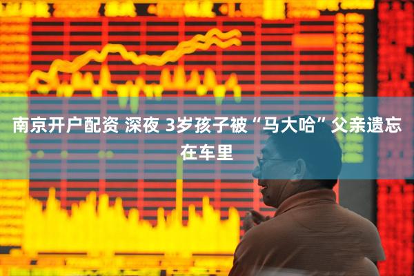 南京开户配资 深夜 3岁孩子被“马大哈”父亲遗忘在车里