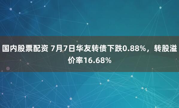 国内股票配资 7月7日华友转债下跌0.88%，转股溢价率16.68%