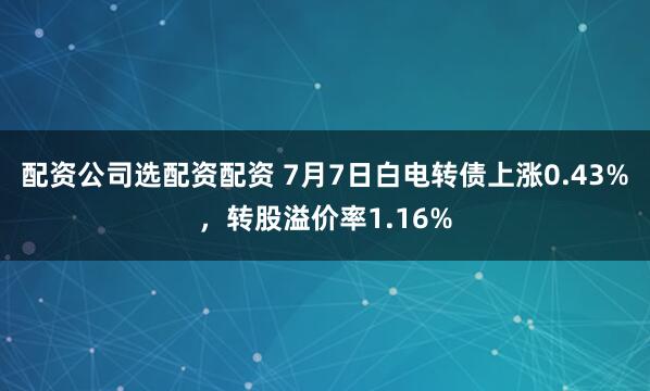 配资公司选配资配资 7月7日白电转债上涨0.43%，转股溢价率1.16%