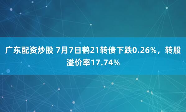 广东配资炒股 7月7日鹤21转债下跌0.26%，转股溢价率17.74%