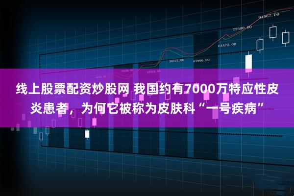 线上股票配资炒股网 我国约有7000万特应性皮炎患者，为何它被称为皮肤科“一号疾病”