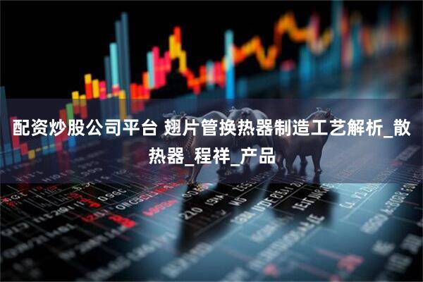 配资炒股公司平台 翅片管换热器制造工艺解析_散热器_程祥_产品