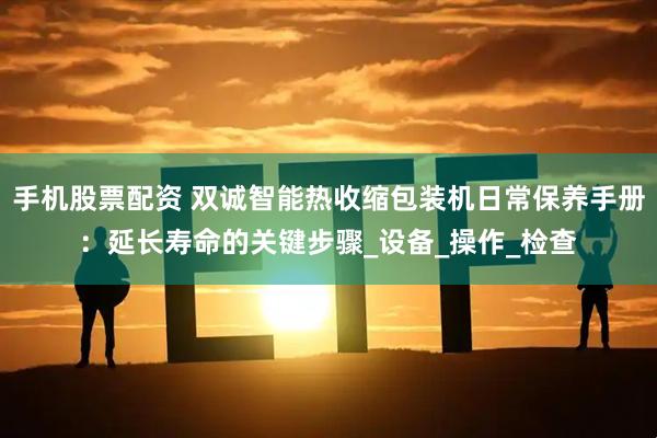 手机股票配资 双诚智能热收缩包装机日常保养手册：延长寿命的关键步骤_设备_操作_检查