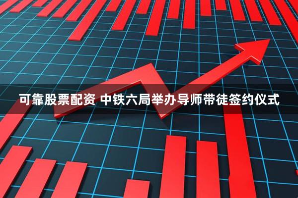 可靠股票配资 中铁六局举办导师带徒签约仪式