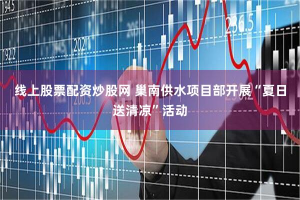 线上股票配资炒股网 巢南供水项目部开展“夏日送清凉”活动