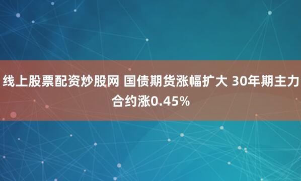 线上股票配资炒股网 国债期货涨幅扩大 30年期主力合约涨0.45%
