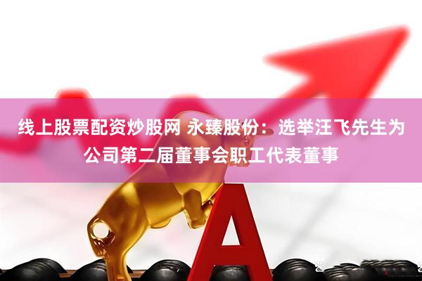 线上股票配资炒股网 永臻股份：选举汪飞先生为公司第二届董事会职工代表董事