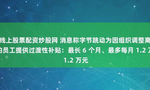 线上股票配资炒股网 消息称字节跳动为因组织调整离职的员工提供过渡性补贴：最长 6 个月、最多每月 1.2 万元