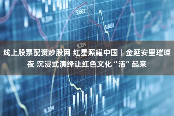 线上股票配资炒股网 红星照耀中国｜金延安里璀璨夜 沉浸式演绎让红色文化“活”起来