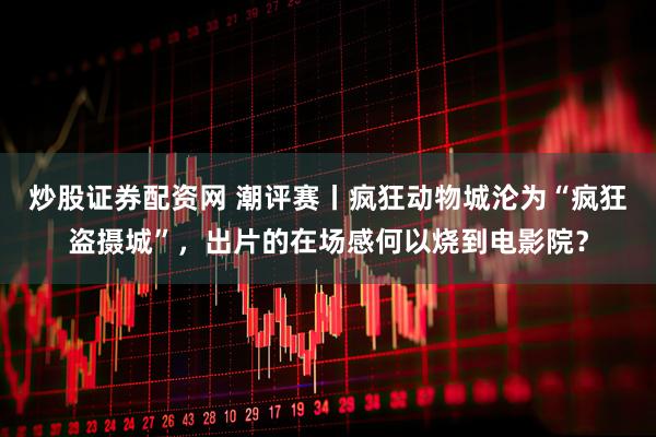 炒股证券配资网 潮评赛丨疯狂动物城沦为“疯狂盗摄城”，出片的在场感何以烧到电影院？