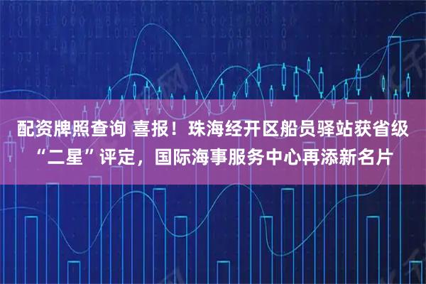 配资牌照查询 喜报！珠海经开区船员驿站获省级“二星”评定，国际海事服务中心再添新名片