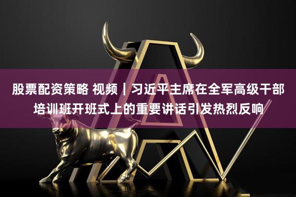股票配资策略 视频|习近平主席在全军高级干部培训班开班式上的重要讲话引发热烈反响