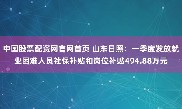中国股票配资网官网首页 山东日照：一季度发放就业困难人员社保补贴和岗位补贴494.88万元