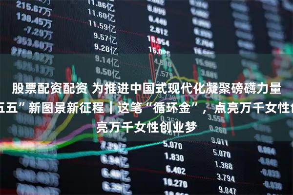 股票配资配资 为推进中国式现代化凝聚磅礴力量·“十五五”新图景新征程｜这笔“循环金”，点亮万千女性创业梦