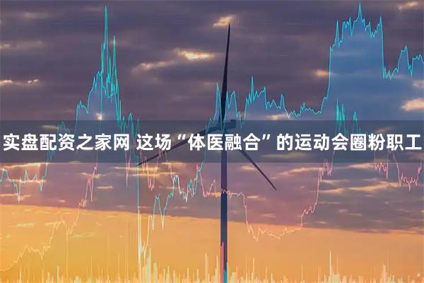 实盘配资之家网 这场“体医融合”的运动会圈粉职工