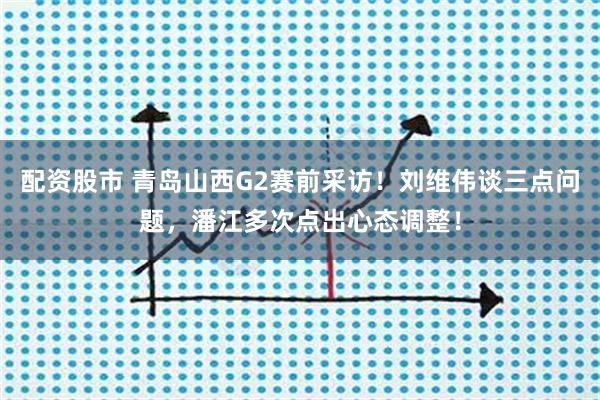 配资股市 青岛山西G2赛前采访！刘维伟谈三点问题，潘江多次点出心态调整！