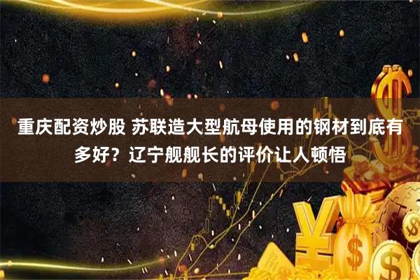 重庆配资炒股 苏联造大型航母使用的钢材到底有多好？辽宁舰舰长的评价让人顿悟