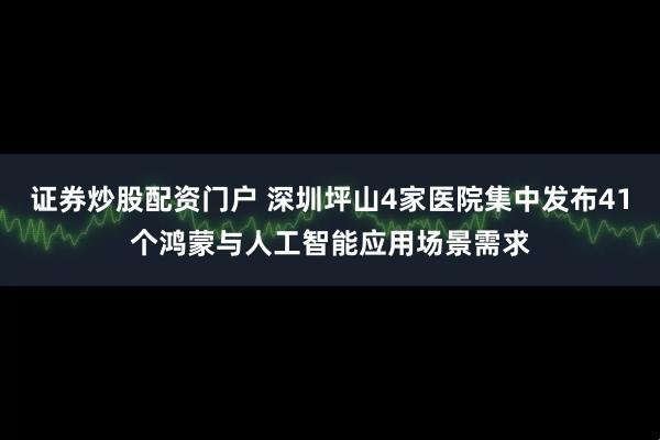 证券炒股配资门户 深圳坪山4家医院集中发布41个鸿蒙与人工智能应用场景需求