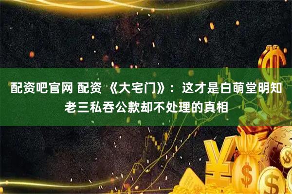 配资吧官网 配资 《大宅门》：这才是白萌堂明知老三私吞公款却不处理的真相