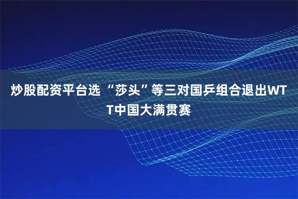 炒股配资平台选 “莎头”等三对国乒组合退出WTT中国大满贯赛